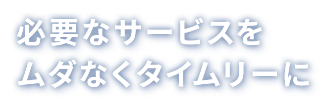 必要なサービスをムダなくタイムリーに